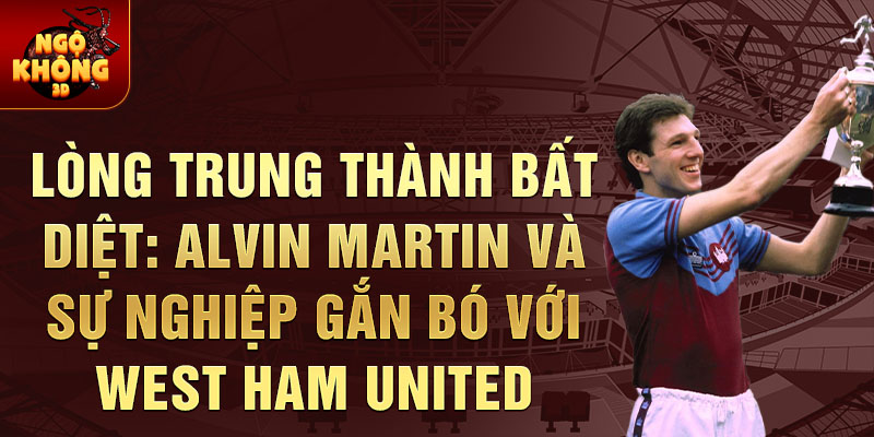 Lòng trung thành bất diệt: Alvin Martin và sự nghiệp gắn bó với West Ham United