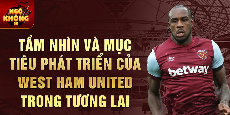 Tầm nhìn và mục tiêu phát triển của West Ham United trong tương lai