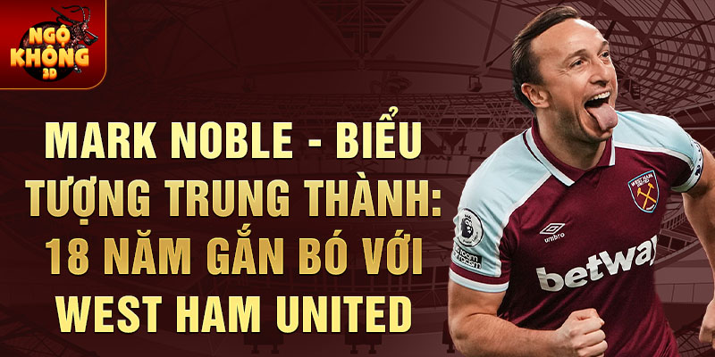 Mark Noble - biểu tượng trung thành: 18 năm gắn bó với West Ham United