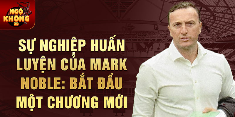 Sự nghiệp huấn luyện của Mark Noble: Bắt đầu một chương mới