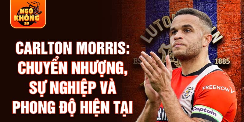 Carlton morris: chuyển nhượng, sự nghiệp và phong độ hiện tại