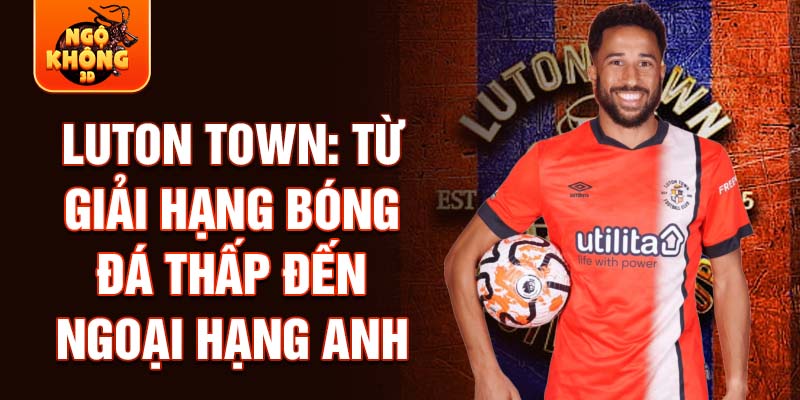 Luton town: từ giải hạng bóng đá thấp đến ngoại hạng anh