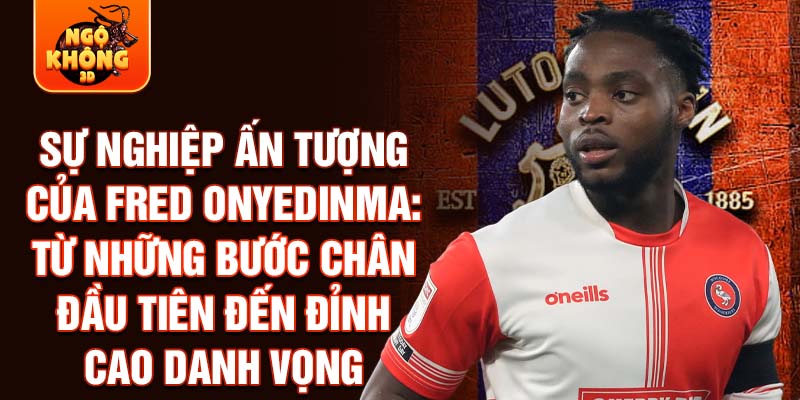 Sự nghiệp ấn tượng của fred onyedinma: từ những bước chân đầu tiên đến đỉnh cao danh vọng