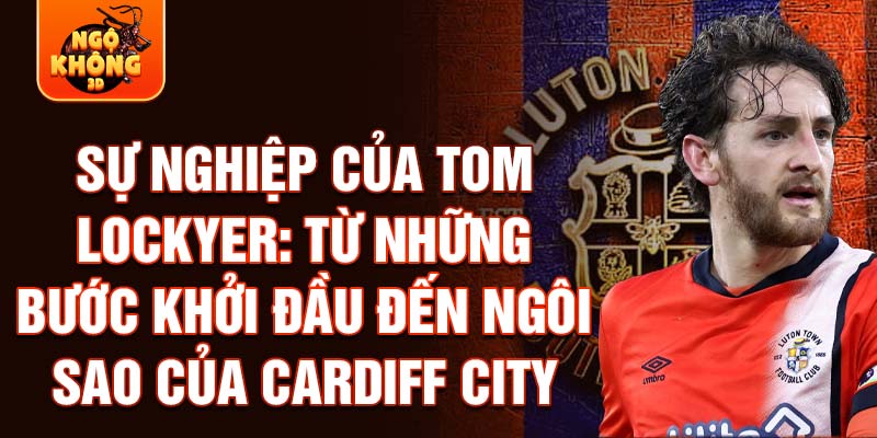 Sự nghiệp của tom lockyer: từ những bước khởi đầu đến ngôi sao của cardiff city