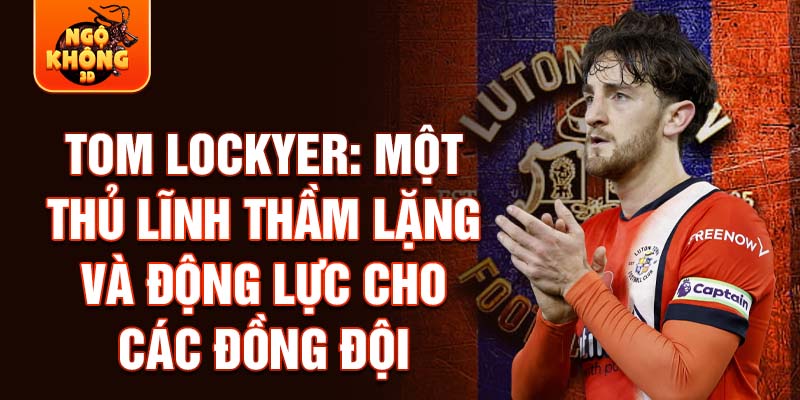 Tom Lockyer: Một thủ lĩnh thầm lặng và động lực cho các đồng đội