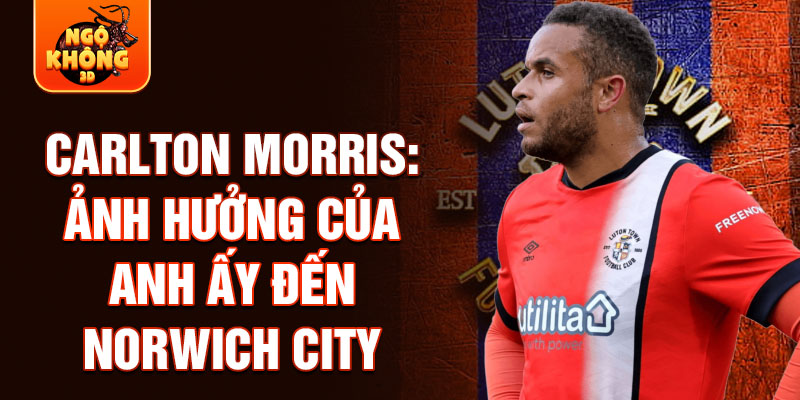 Carlton Morris: Ảnh hưởng của anh ấy đến Norwich City