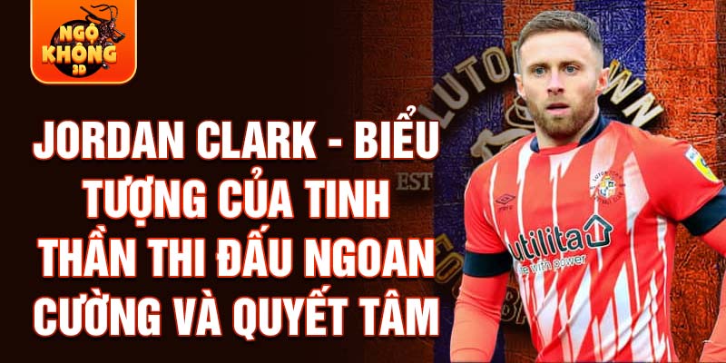 Jordan Clark - Biểu tượng của tinh thần thi đấu ngoan cường và quyết tâm