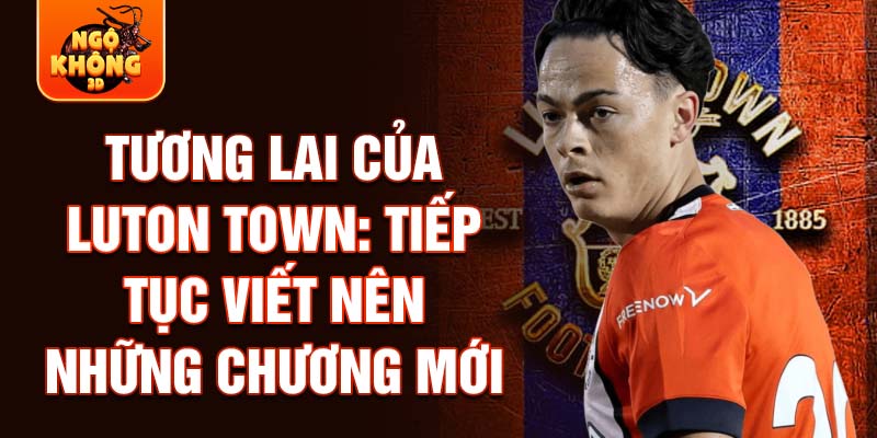 Tương lai của Luton Town: Tiếp tục viết nên những chương mới