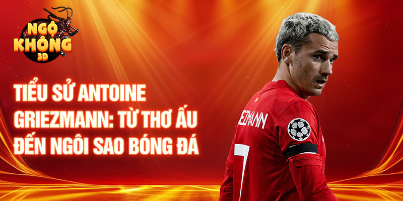 Tiểu sử antoine griezmann: từ thơ ấu đến ngôi sao bóng đá