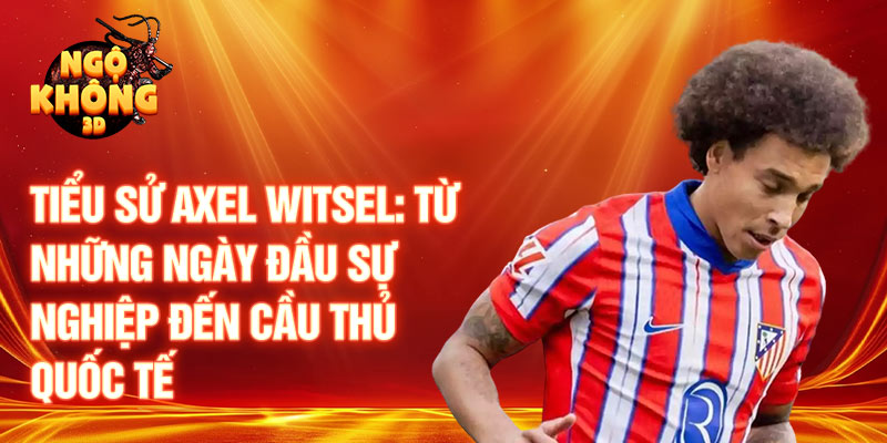 Tiểu sử axel witsel: từ những ngày đầu sự nghiệp đến cầu thủ quốc tế