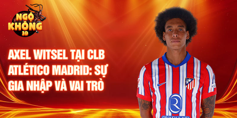 Axel Witsel tại CLB Atlético Madrid: sự gia nhập và vai trò