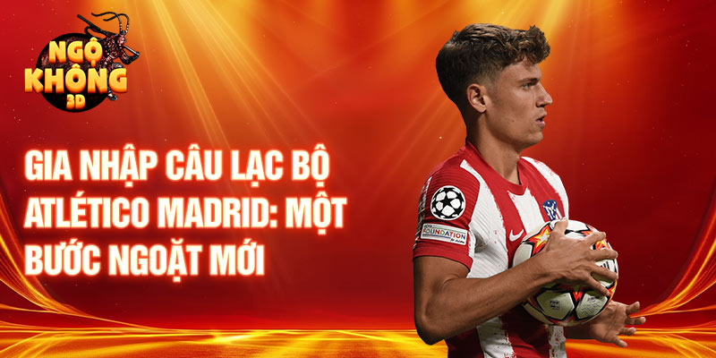 Gia nhập câu lạc bộ Atlético Madrid: một bước ngoặt mới